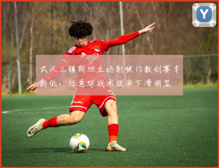 武汉三镇斯坦丘远射破门数创赛季新低，任意球战术效率下滑明显