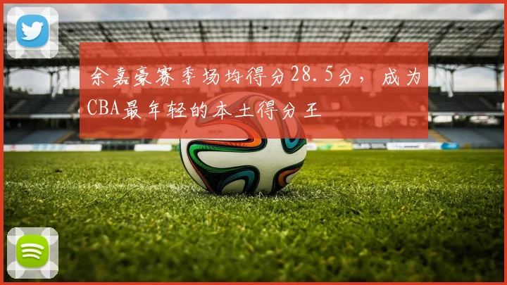 余嘉豪赛季场均得分28.5分，成为CBA最年轻的本土得分王